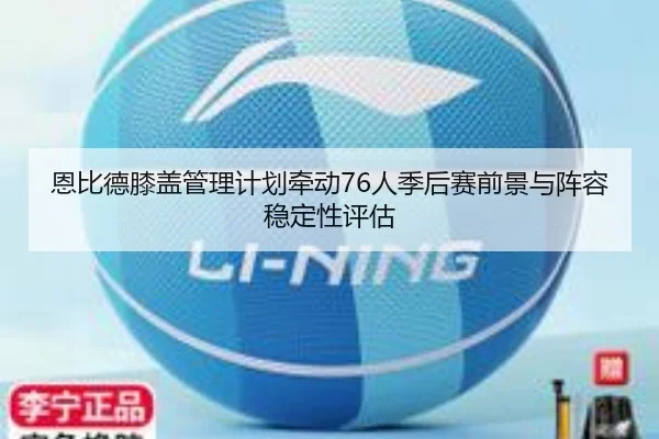 恩比德膝盖管理计划牵动76人季后赛前景与阵容稳定性评估