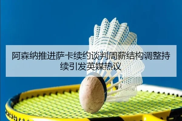 阿森纳推进萨卡续约谈判周薪结构调整持续引发英媒热议