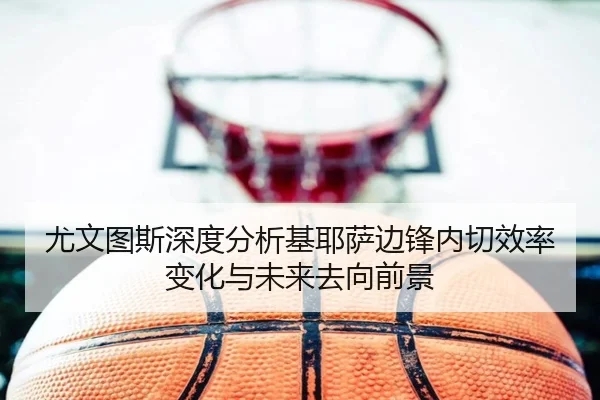 尤文图斯深度分析基耶萨边锋内切效率变化与未来去向前景