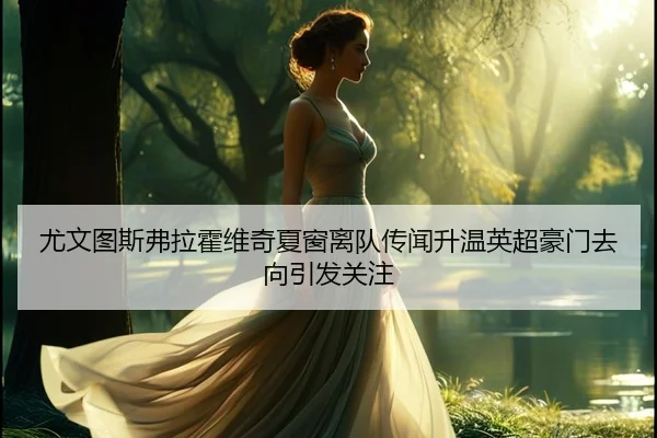 尤文图斯弗拉霍维奇夏窗离队传闻升温英超豪门去向引发关注